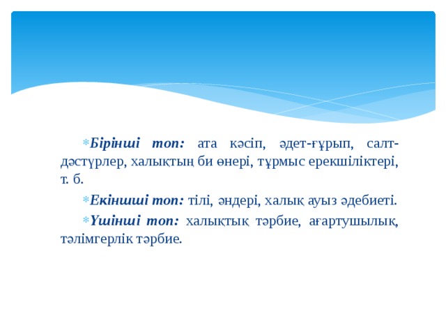 Бірінші топ: ата кәсіп, әдет-ғұрып, салт-дәстүрлер, халықтың би өнері, тұрмыс ерекшіліктері, т. б. Екіншші топ: тілі, әндері, халық ауыз әдебиеті. Үшінші топ: халықтық тәрбие, ағартушылық, тәлімгерлік тәрбие. 