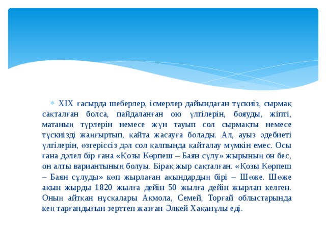 XIX ғасырда шеберлер, ісмерлер дайындаған тұскиіз, сырмақ сақталған болса, пайдаланған ою үлгілерін, бояуды, жіпті, матаның түрлерін немесе жүн тауып сол сырмақты немесе тұскиізді жаңғыртып, қайта жасауға болады. Ал, ауыз әдебиеті үлгілерін, өзгеріссіз дәл сол қалпында қайталау мүмкін емес. Осы ғана дәлел бір ғана «Қозы Көрпеш – Баян сұлу» жырының он бес, он алты вариантының болуы. Бірақ жыр сақталған. «Қозы Көрпеш – Баян сұлуды» көп жырлаған ақындардың бірі – Шөже. Шөже ақын жырды 1820 жылға дейін 50 жылға дейін жырлап келген. Оның айтқан нұсқалары Ақмола, Семей, Торғай облыстарында кең тарғандығын зерттеп жазған Әлкей Хақанұлы еді. 