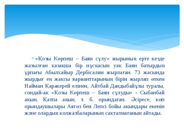 «Қозы Көрпеш – Баян сұлу» жырының ерте кезде жазылған қазақша бір нұсқасын уақ Баян батырдың ұрпағы Абылхайыр Дербісалин жырлаған. 73 жасында жырдығ ең жақсы варианттарының бірін жырлап өткен Найман Қаракерей елінен, Айтбай Дандыбайұлы туралы, сондай-ақ «Қозы Көрпеш – Баян сұлуды» - Сыбанбай ақын, Қатпа ақын, т. б. орындаған. Әсіресе, көп орындаушылары Аягөз бен Лепсі бойы ақындары екенін және олардың қолжазбаларының сақталмағанын айтады. 