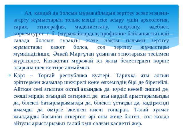 Ал, қандай да болсын мұражайладың зерттеу және мәдени-ағарту жұмыстарын толық мәнді іске асыру үшін археология, тарих, этнография, мәдениеттану, өнертану, әдебиет, көркемсурет, т. б. (мұражайлардың профиліне байланысты) қай салада болсын тұрақты және нақты ғылыми зерттеу жұмыстары қажет болса, сол зерттеу жұмыстары мүмкіндігінше, Әлкей Марғұлан ұсынған этнотарихи тәсілмен жүргізілсе, Қазақстан мұражай ісі жаңа белестерден көріне аларына шек келтіре алмаймыз. Қарт – Торғай республика куәгері. Тарихқа аты алтын әріптермен жазылар шежірелі көне өлкеміздің бірі де бірегейлі. Айтқан сөзі атылған оқтай ақындыь да, күміс көмей әншіні де, сөзщі мірдің оғындай сатирикті де, аты нардай арыстарымызды да, білекті батырларымызды да, білекті ұстазды да, қадірменді имамды да өмірге әкелген киелі топырақ. Талай зұлмат жылдарды басынан өткерген әрі оны жеңе білген, сол жолда айтулы арыстарымыз талай күш салған қасиетті жер. 