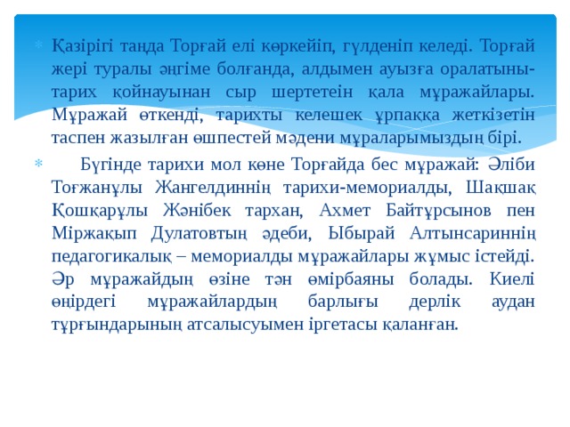 Қазірігі таңда Торғай елі көркейіп, гүлденіп келеді. Торғай жері туралы әңгіме болғанда, алдымен ауызға оралатыны-тарих қойнауынан сыр шертетеін қала мұражайлары. Мұражай өткенді, тарихты келешек ұрпаққа жеткізетін таспен жазылған өшпестей мәдени мұраларымыздың бірі.  Бүгінде тарихи мол көне Торғайда бес мұражай: Әліби Тоғжанұлы Жангелдиннің тарихи-мемориалды, Шақшақ Қошқарұлы Жәнібек тархан, Ахмет Байтұрсынов пен Міржақып Дулатовтың әдеби, Ыбырай Алтынсариннің педагогикалық – мемориалды мұражайлары жұмыс істейді. Әр мұражайдың өзіне тән өмірбаяны болады. Киелі өңірдегі мұражайлардың барлығы дерлік аудан тұрғындарының атсалысуымен іргетасы қаланған. 