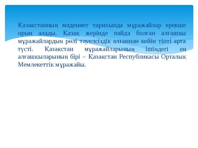 Қазақстанның мәдениет тарихында мұражайлар ерекше орын алады. Қазақ жерінде пайда болған алғашқы мұражайлардың рөлі тәуелсіздік алғаннан кейін тіпті арта түсті. Қазақстан мұражайларының ішіндегі ең алғашқыларының бірі – Қазақстан Республикасы Орталық Мемлекеттік мұражайы. 
