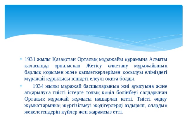 1931 жылы Қазақстан Орталық мұражайы құрамына Алматы қаласында орналасқан Жетісу өлкетану мұражайының барлық қорымен және қызметкерлерімен қосылуы еліміздегі мұражай құрылысы ісіндегі елеулі оқиға болды.  1934 жылы мұражай басшыларының жиі ауысуына және атқарылуға тиісті істерге толық көңіл бөлінбеуі салдарынан Орталық мұражай жұмысы нашарлап кетті. Тиісті өңдеу жұмыстарының жүргізілмеуі жәдігерлерді аздырып, олардың жекелегендерін күйлер жеп жарамсыз етті. 