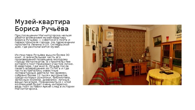 Музей-квартира Бориса Ручьёва При посещении Магнитогорска нельзя обойти вниманием музей-квартиру Бориса Ручьёва — советского поэта и первостроителя города. На пересечении проспекта Ленина и ул. Октябрьской дом, где располагается музей. Из-под пера Ручьёва вышло более 30 книг, и значительная часть его произведений посвящена молодому городу металлургов, в строительстве которого поэт принимал участие лично. В квартире, где жил Б. Ручьёв после своего возвращения из ГУЛАГа и где часто встречались известные литературные деятели тех времен, собрано более 12 тысяч экспонатов, среди которых рукописи, библиотека, записные книжки, дневники, личные вещи писателя. Познакомиться с этой коллекцией будет очень интересно, ведь поэт оставил яркий след в истории Магнитогорска. 