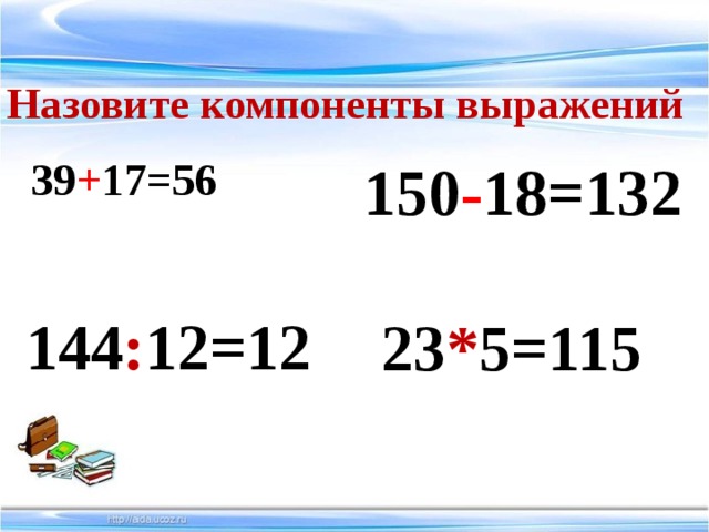 Назовите компоненты выражений 150 - 18=132 39 + 17=56 144 : 12=12  23 * 5=115 