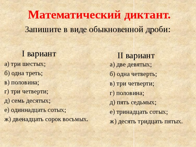 Математический диктант. Запишите в виде обыкновенной дроби:  I вариант а) три шестых; б) одна треть; в) половина; г) три четверти; д) семь десятых; е) одиннадцать сотых; ж) двенадцать сорок восьмых.  II вариант а) две девятых; б) одна четверть; в) три четверти; г) половина; д) пять седьмых; е) тринадцать сотых; ж) десять тридцать пятых. 