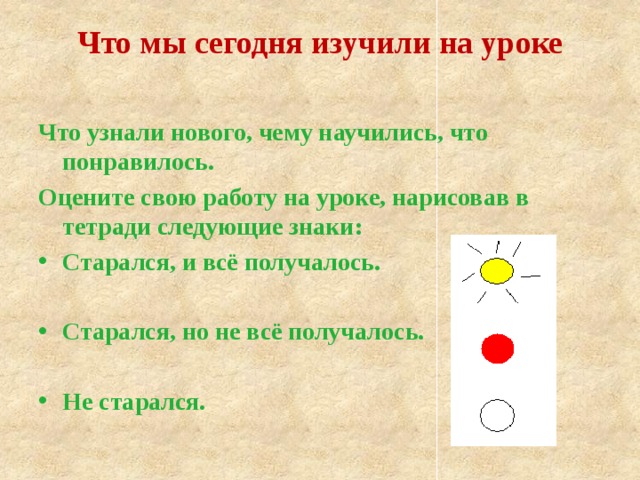 Что мы сегодня изучили на уроке Что узнали нового, чему научились, что понравилось. Оцените свою работу на уроке, нарисовав в тетради следующие знаки: Старался, и всё получалось.  Старался, но не всё получалось.  Не старался. 