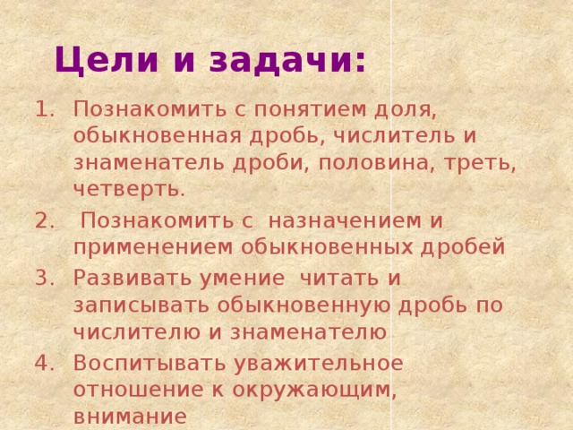 Цели и задачи: Познакомить с понятием доля, обыкновенная дробь, числитель и знаменатель дроби, половина, треть, четверть.  Познакомить с назначением и применением обыкновенных дробей Развивать умение читать и записывать обыкновенную дробь по числителю и знаменателю Воспитывать уважительное отношение к окружающим, внимание 