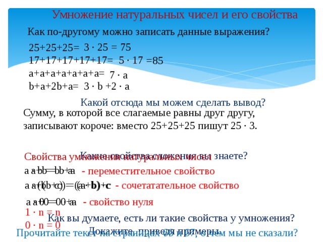 Умножение натуральных чисел и его свойства Как по-другому можно записать данные выражения? = 75 3 ∙ 25 25+25+25= 17+17+17+17+17= a+a+a+a+a+a+a= b+a+2b+a= 5 ∙ 17 =85 7 ∙ a 3 ∙ b +2 ∙ a Какой отсюда мы можем сделать вывод? Сумму, в которой все слагаемые равны друг другу, записывают короче: вместо 25+25+25 пишут 25 ∙ 3. Какие свойства сложения вы знаете? Свойства умножения натуральных чисел а ∙ b = b ∙ a а+b = b+a - переместительное свойство - сочетатательное свойство a+(b+c) = (a+b)+c а ∙ (b ∙ c) = (a ∙ b) ∙c - свойство нуля a+0 = 0+a а ∙ 0 = 0 ∙ a 1 ∙ n = n 0 ∙ n = 0 Как вы думаете, есть ли такие свойства у умножения?  Докажите, приведя примеры. Прочитайте текст на страницах 66 и 67, о чём мы не сказали? 