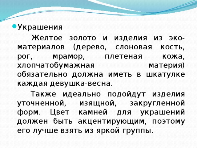 Украшения  Желтое золото и изделия из эко-материалов (дерево, слоновая кость, рог, мрамор, плетеная кожа, хлопчатобумажная материя) обязательно должна иметь в шкатулке каждая девушка-весна.  Также идеально подойдут изделия уточненной, изящной, закругленной форм. Цвет камней для украшений должен быть акцентирующим, поэтому его лучше взять из яркой группы. 