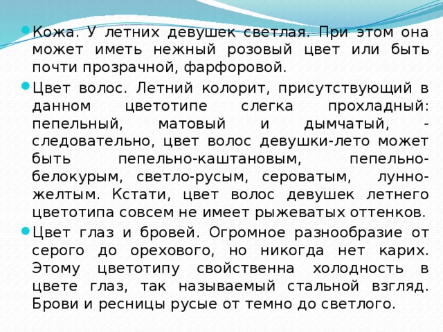 Кожа. У летних девушек светлая. При этом она может иметь нежный розовый цвет или быть почти прозрачной, фарфоровой. Цвет волос. Летний колорит, присутствующий в данном цветотипе слегка прохладный: пепельный, матовый и дымчатый, - следовательно, цвет волос девушки-лето может быть пепельно-каштановым, пепельно-белокурым, светло-русым, сероватым, лунно-желтым. Кстати, цвет волос девушек летнего цветотипа совсем не имеет рыжеватых оттенков. Цвет глаз и бровей. Огромное разнообразие от серого до орехового, но никогда нет карих. Этому цветотипу свойственна холодность в цвете глаз, так называемый стальной взгляд. Брови и ресницы русые от темно до светлого. 