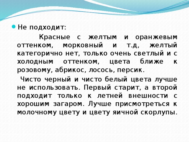 Не подходит:  Красные с желтым и оранжевым оттенком, морковный и т.д, желтый категорично нет, только очень светлый и с холодным оттенком, цвета ближе к розовому, абрикос, лосось, персик.  Чисто черный и чисто белый цвета лучше не использовать. Первый старит, а второй подходит только к летней внешности с хорошим загаром. Лучше присмотреться к молочному цвету и цвету яичной скорлупы. 