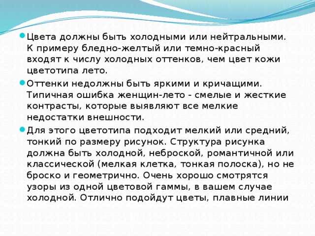 Цвета должны быть холодными или нейтральными. К примеру бледно-желтый или темно-красный входят к числу холодных оттенков, чем цвет кожи цветотипа лето. Оттенки недолжны быть яркими и кричащими. Типичная ошибка женщин-лето - смелые и жесткие контрасты, которые выявляют все мелкие недостатки внешности. Для этого цветотипа подходит мелкий или средний, тонкий по размеру рисунок. Структура рисунка должна быть холодной, неброской, романтичной или классической (мелкая клетка, тонкая полоска), но не броско и геометрично. Очень хорошо смотрятся узоры из одной цветовой гаммы, в вашем случае холодной. Отлично подойдут цветы, плавные линии 
