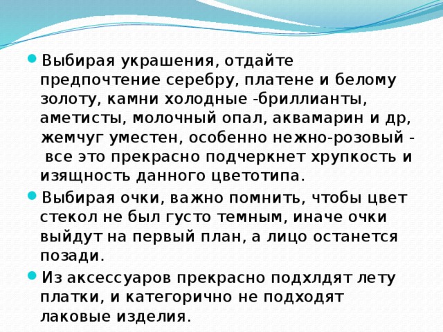 Выбирая украшения, отдайте предпочтение серебру, платене и белому золоту, камни холодные -бриллианты, аметисты, молочный опал, аквамарин и др, жемчуг уместен, особенно нежно-розовый - все это прекрасно подчеркнет хрупкость и изящность данного цветотипа. Выбирая очки, важно помнить, чтобы цвет стекол не был густо темным, иначе очки выйдут на первый план, а лицо останется позади. Из аксессуаров прекрасно подхлдят лету платки, и категорично не подходят лаковые изделия. 