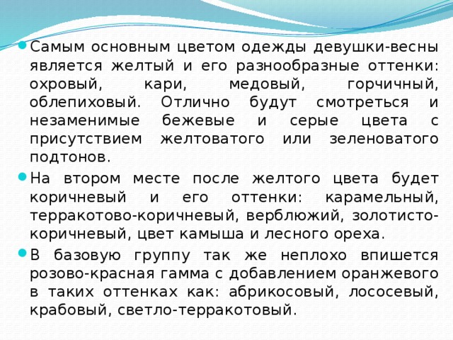 Самым основным цветом одежды девушки-весны является желтый и его разнообразные оттенки: охровый, кари, медовый, горчичный, облепиховый. Отлично будут смотреться и незаменимые бежевые и серые цвета с присутствием желтоватого или зеленоватого подтонов. На втором месте после желтого цвета будет коричневый и его оттенки: карамельный, терракотово-коричневый, верблюжий, золотисто-коричневый, цвет камыша и лесного ореха. В базовую группу так же неплохо впишется розово-красная гамма с добавлением оранжевого в таких оттенках как: абрикосовый, лососевый, крабовый, светло-терракотовый. 