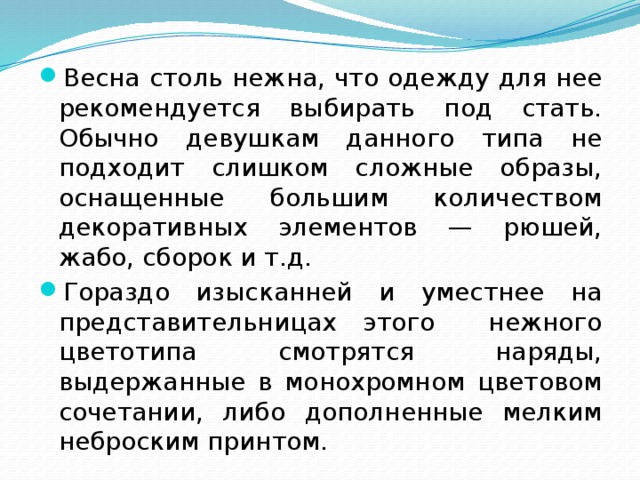 Весна столь нежна, что одежду для нее рекомендуется выбирать под стать. Обычно девушкам данного типа не подходит слишком сложные образы, оснащенные большим количеством декоративных элементов — рюшей, жабо, сборок и т.д. Гораздо изысканней и уместнее на представительницах этого нежного цветотипа смотрятся наряды, выдержанные в монохромном цветовом сочетании, либо дополненные мелким неброским принтом. 