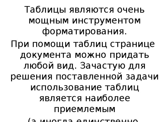  Таблицы являются очень мощным инструментом форматирования.  При помощи таблиц странице документа можно придать любой вид. Зачастую для решения поставленной задачи использование таблиц является наиболее приемлемым  (а иногда единственно возможным вариантом). 