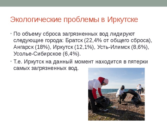 Экологические проблемы в Иркутске По объему сброса загрязненных вод лидируют следующие города: Братск (22,4% от общего сброса), Ангарск (18%), Иркутск (12,1%), Усть-Илимск (8,6%), Усолье-Сибирское (6,4%). Т.е. Иркутск на данный момент находится в пятерки самых загрязненных вод. 