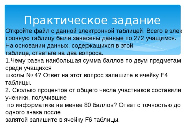 Практическое задание Откройте файл с дан­ной электронной таб­ли­цей. Всего в элек­трон­ную таблицу были за­не­се­ны данные по 272 учащимся. На ос­но­ва­нии данных, со­дер­жа­щих­ся в этой таблице, от­веть­те на два вопроса. Чему равна наи­боль­шая сумма бал­лов по двум пред­ме­там среди уча­щих­ся школы № 4? Ответ на этот во­прос запишите в ячей­ку F4 таблицы. 2. Сколько про­цен­тов от об­ще­го числа участ­ни­ков составили ученики, по­лу­чив­шие  по ин­фор­ма­ти­ке не менее 80 баллов? Ответ с точ­но­стью до од­но­го знака после за­пя­той запишите в ячей­ку F6 таблицы. 