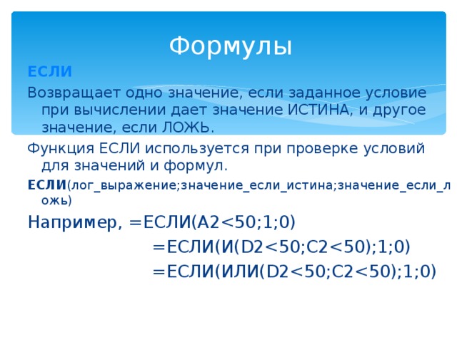 Формулы ЕСЛИ Возвращает одно значение, если заданное условие при вычислении дает значение ИСТИНА, и другое значение, если ЛОЖЬ. Функция ЕСЛИ используется при проверке условий для значений и формул. ЕСЛИ (лог_выражение;значение_если_истина;значение_если_ложь) Например, =ЕСЛИ(A2 =ЕСЛИ(И(D2 =ЕСЛИ(ИЛИ(D2