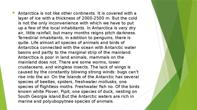 Antarctica is not like other continents. It is covered with a layer of ice with a thickness of 2000-2500 m. But the cold is not the only inconvenience with which we have to put up a few of the local inhabitants. In Antarctica is very dry air, little rainfall, but many months reigns pitch darkness. Terrestrial inhabitants, in addition to penguins, there is quite. Life almost all species of animals and birds of Antarctica connected with the ocean with Antarctic water basins and partly to the marginal strip of the mainland. Antarctica is poor in land animals, mammals on the mainland does not. There are some worms, lower crustaceans, and wingless insects. The lack of wings is caused by the constantly blowing strong winds: bugs can't rise into the air. On the Islands of the Antarctic has several species of beetles, spiders, freshwater mollusks, one species of flightless moths. Freshwater fish no. Of the birds known white Plover, Pipit, one species of duck, nesting on South Georgia island.But the Antarctic waters are rich in marine and polyubopytnee species of animals. 