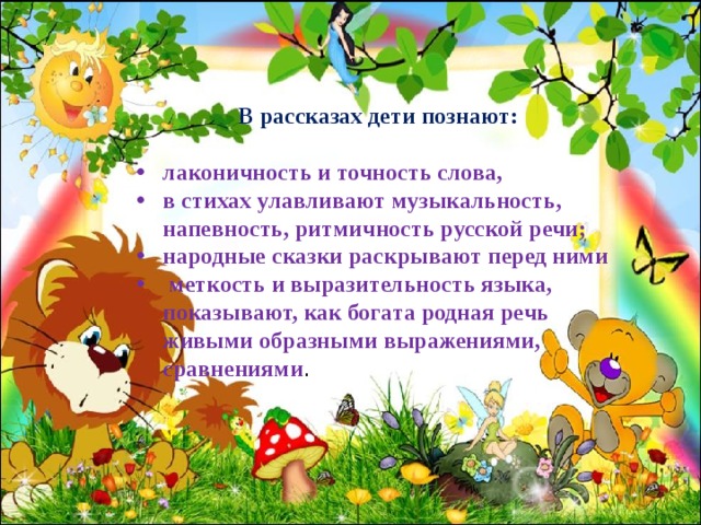 В рассказах дети познают:  лаконичность и точность слова, в стихах улавливают музыкальность, напевность, ритмичность русской речи; народные сказки раскрывают перед ними  меткость и выразительность языка, показывают, как богата родная речь живыми образными выражениями, сравнениями .  