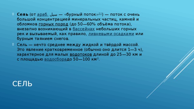 Сель  (от  араб.   سيل ‎ — «бурный поток» [1] ) — поток с очень большой концентрацией минеральных частиц, камней и обломков  горных пород  (до 50—60% объёма потока), внезапно возникающий в  бассейнах  небольших горных рек и вызываемый, как правило,  ливневыми осадками  или бурным таянием снегов. Сель — нечто среднее между жидкой и твёрдой массой. Это явление кратковременное (обычно оно длится 1—3 ч), характерное для малых  водотоков  длиной до 25—30 км и с площадью  водосбора до 50—100 км². Сель 