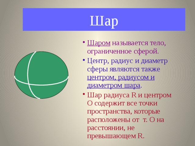 Шар Шаром называется тело, ограниченное сферой. Центр, радиус и диаметр сферы являются также центром, радиусом и диаметром шара . Шар радиуса R и центром О содержит все точки пространства, которые расположены от т. О на расстоянии, не превышающем R. 