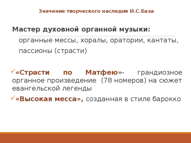 Значение творческого наследия И.С.Баха  Мастер духовной органной музыки:  органные мессы, хоралы, оратории, кантаты,  пассионы (страсти) «Страсти по Матфею »- грандиозное органное произведение (78 номеров) на сюжет евангельской легенды «Высокая месса», созданная в стиле барокко 