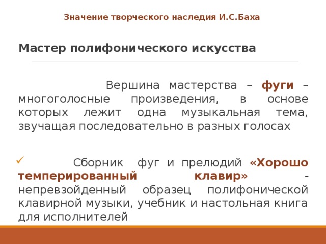 Значение творческого наследия И.С.Баха  Мастер полифонического искусства   Вершина мастерства – фуги – многоголосные произведения, в основе которых лежит одна музыкальная тема, звучащая последовательно в разных голосах  Сборник фуг и прелюдий «Хорошо темперированный клавир» - непревзойденный образец полифонической клавирной музыки, учебник и настольная книга для исполнителей 