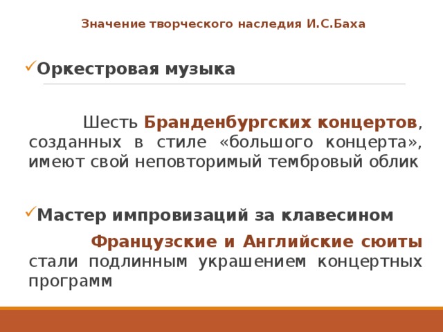 Значение творческого наследия И.С.Баха  Оркестровая музыка   Шесть Бранденбургских концертов , созданных в стиле «большого концерта», имеют свой неповторимый тембровый облик Мастер импровизаций за клавесином  Французские и Английские сюиты стали подлинным украшением концертных программ 