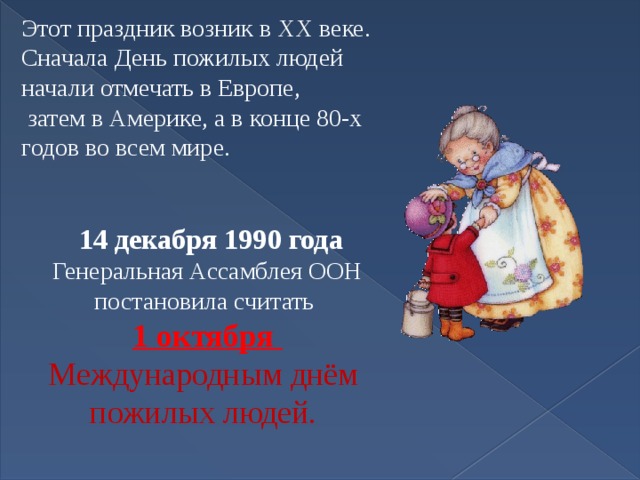 Этот праздник возник в XX веке. Сначала День пожилых людей начали отмечать в Европе,  затем в Америке, а в конце 80-х годов во всем мире.  14 декабря 1990 года Генеральная Ассамблея ООН постановила считать 1 октября Международным днём пожилых людей. 