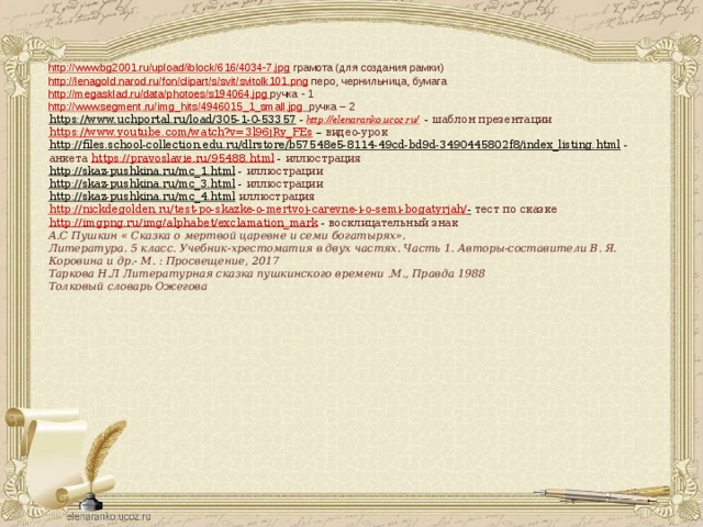http://www.bg2001.ru/upload/iblock/616/4034-7.jpg  грамота (для создания рамки) http://lenagold.narod.ru/fon/clipart/s/svit/svitolk101.png  перо, чернильница, бумага http://megasklad.ru/data/photoes/s194064.jpg  ручка - 1 http://www.segment.ru/img_hits/4946015_1_small.jpg  ручка – 2 https://www.uchportal.ru/load/305-1-0-53357  - http://elenaranko.ucoz.ru/ - шаблон презентации https://www.youtube.com/watch?v=3l96jRy_FEs – видео-урок http://files.school-collection.edu.ru/dlrstore/b57548e5-8114-49cd-bd9d-3490445802f8/index_listing.html  - анкета https://pravoslavie.ru/95488.html - иллюстрация http://skaz-pushkina.ru/mc_1.html  - иллюстрации http://skaz-pushkina.ru/mc_3.html  - иллюстрации http://skaz-pushkina.ru/mc_4.html  иллюстрация http://nickdegolden.ru/test-po-skazke-o-mertvoj-carevne-i-o-semi-bogatyrjah/ -  тест по сказке http://imgpng.ru/img/alphabet/exclamation_mark - восклицательный знак  А.С Пушкин « Сказка о мертвой царевне и семи богатырях». Литература. 5 класс. Учебник-хрестоматия в двух частях. Часть 1. Авторы-составители В. Я. Коровина и др.- М. : Просвещение, 2017 Таркова Н.Л Литературная сказка пушкинского времени .М., Правда 1988 Толковый словарь Ожегова    