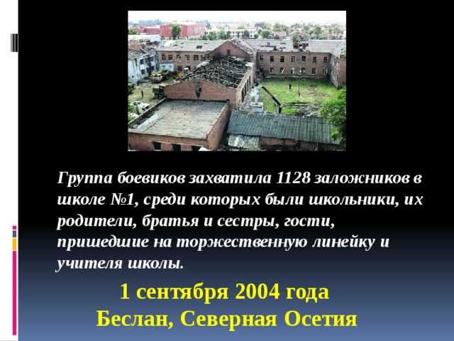 Группа боевиков захватила 1128 заложников в школе №1, среди которых были школьники, их родители, братья и сестры, гости, пришедшие на торжественную линейку и учителя школы. 1 сентября 2004 года Беслан, Северная Осетия 