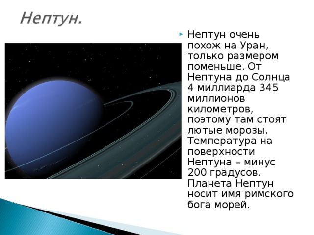 Нептун очень похож на Уран, только размером поменьше. От Нептуна до Солнца 4 миллиарда 345 миллионов километров, поэтому там стоят лютые морозы. Температура на поверхности Нептуна – минус 200 градусов. Планета Нептун носит имя римского бога морей.  