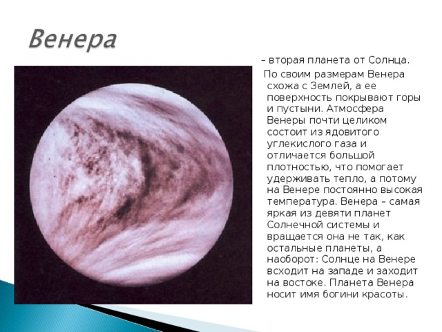 – вторая планета от Солнца.  По своим размерам Венера схожа с Землей, а ее поверхность покрывают горы и пустыни. Атмосфера Венеры почти целиком состоит из ядовитого углекислого газа и отличается большой плотностью, что помогает удерживать тепло, а потому на Венере постоянно высокая температура. Венера – самая яркая из девяти планет Солнечной системы и вращается она не так, как остальные планеты, а наоборот: Солнце на Венере всходит на западе и заходит на востоке. Планета Венера носит имя богини красоты. 