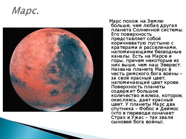  Марс похож на Землю больше, чем любая другая планета Солнечной системы. Его поверхность представляет собой коричневатую пустыню с кратерами и расселинами, напоминающими безводные каналы. Есть на Марсе и горы, причем некоторые из них выше, чем наш Эверест. Названа планета Марс в честь римского бога войны – за свой красный цвет, напоминающий цвет крови. Поверхность планеты содержит большое количество железа, которое, окисляясь, дает красный цвет. У планеты Марс два спутника – Фобос и Деймос (что в переводе означает Страх и Ужас – так звали сыновей бога войны). 