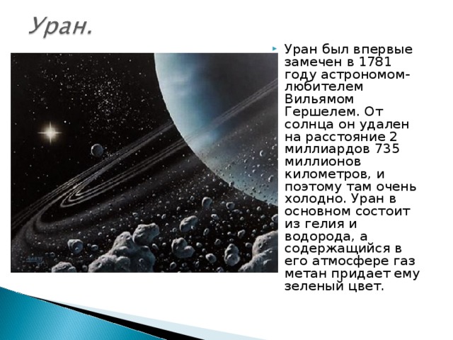 Уран был впервые замечен в 1781 году астрономом-любителем Вильямом Гершелем. От солнца он удален на расстояние 2 миллиардов 735 миллионов километров, и поэтому там очень холодно. Уран в основном состоит из гелия и водорода, а содержащийся в его атмосфере газ метан придает ему зеленый цвет.  