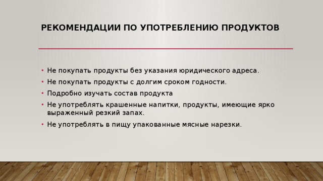 Рекомендации по употреблению продуктов   Не покупать продукты без указания юридического адреса. Не покупать продукты с долгим сроком годности. Подробно изучать состав продукта Не употреблять крашенные напитки, продукты, имеющие ярко выраженный резкий запах. Не употреблять в пищу упакованные мясные нарезки. 