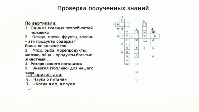 Проверка полученных знаний 3 Б  е  л  о  к 5 По вертикали: Одна из главных потребностей человека 2. Овощи, орехи, фрукты, зелень – эти продукты содержат большое количество … 3. Мясо, рыба, морепродукты, молоко, яйца – продукты богатые животным … Резерв нашего организма - … 5. Энергия (топливо) для нашего тела П  и  щ  а Н м 7 1 4 П  и  т  а  н  и  е Ж  и  р  ы 2 л н р я  У  г  л  е  в  о  д  ы 6 По горизонтали: 6. Наука о питании 7. «Когда я ем, я глух и …» 