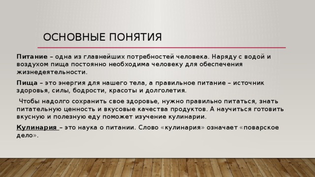 Основные понятия Питание – одна из главнейших потребностей человека. Наряду с водой и воздухом пища постоянно необходима человеку для обеспечения жизнедеятельности. Пища – это энергия для нашего тела, а правильное питание – источник здоровья, силы, бодрости, красоты и долголетия.   Чтобы надолго сохранить свое здоровье, нужно правильно питаться, знать питательную ценность и вкусовые качества продуктов. А научиться готовить вкусную и полезную еду поможет изучение кулинарии.  Кулинария  – это наука о питании. Слово «кулинария» означает «поварское дело». 