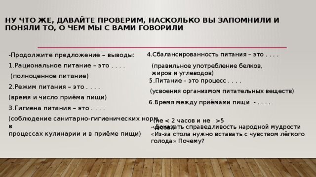 Ну что же, давайте проверим, насколько вы запомнили и поняли то, о чем мы с вами говорили   4.Сбалансированность питания – это . . . . -Продолжите предложение – выводы: 1.Рациональное питание – это . . . .  (полноценное питание) 2.Режим питания – это . . . . (время и число приёма пищи) 3.Гигиена питания – это . . . . (соблюдение санитарно-гигиенических норм в  процессах кулинарии и в приёме пищи) (правильное употребление белков, жиров и углеводов) 5.Питание – это процесс . . . . (усвоения организмом питательных веществ) 6.Время между приёмами пищи  - . . . . (не 5 часов.) - Доказать справедливость народной мудрости «Из-за стола нужно вставать с чувством лёгкого голода» Почему? 