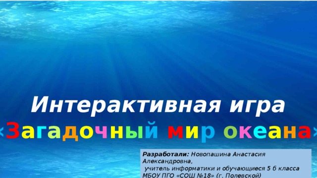 Интерактивная игра « З а г а д о ч н ы й  м и р  о к е а н а » Разработали: Новопашина Анастасия Александровна,  учитель информатики и обучающиеся 5 б класса МБОУ ПГО «СОШ №18» (г. Полевской) 