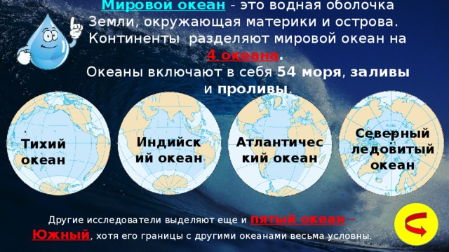 Мировой океан  - это водная оболочка Земли, окружающая материки и острова.  Континенты  разделяют мировой океан на 4 океана . Океаны включают в себя 54 моря ,  заливы и проливы . Северный ледовитый океан Атлантический океан Индийский океан Тихий океан Другие исследователи выделяют еще и пятый океан – Южный , хотя его границы с другими океанами весьма условны. 2 