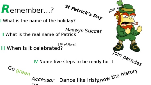 R emember…? St Patrick’s Day Maewyn  Succat Go green  Know the history Join parades Accessorize JOIN, eejit ! I What is the name of the holiday? II What is the real name of Patrick 17 th of March III When is it celebrated? IV Name five steps to be ready for it Dance like Irish 
