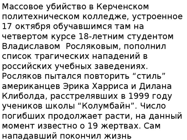 Массовое убийство в Керченском политехническом колледже, устроенное 17 октября обучавшимся там на четвертом курсе 18-летним студентом Владиславом Росляковым, пополнил список трагических нападений в российских учебных заведениях. Росляков пытался повторить “стиль” американцев Эрика Харриса и Дилана Клиболда, расстрелявших в 1999 году учеников школы “Колумбайн”. Число погибших продолжает расти, на данный момент известно о 19 жертвах. Сам нападавший покончил жизнь самоубийством. 