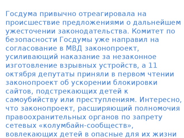 Госдума привычно отреагировала на происшествие предложениями о дальнейшем ужесточении законодательства. Комитет по безопасности Госдумы уже направил на согласование в МВД законопроект, усиливающий наказание за незаконное изготовление взрывных устройств, а 11 октября депутаты приняли в первом чтении законопроект об ускорении блокировки сайтов, подстрекающих детей к самоубийству или преступлениям. Интересно, что законопроект, расширяющий полномочия правоохранительных органов по запрету сетевых «колумбайн-сообществ», вовлекающих детей в опасные для их жизни и здоровья действия, правительство РФ одобрило еще 24 сентября, незадолго до керченской трагедии. 