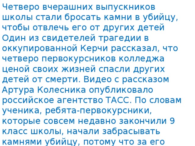 Четверо вчерашних выпускников школы стали бросать камни в убийцу, чтобы отвлечь его от других детей Один из свидетелей трагедии в оккупированной Керчи рассказал, что четверо первокурсников колледжа ценой своих жизней спасли других детей от смерти. Видео с рассказом Артура Колесника опубликовало российское агентство ТАСС. По словам ученика, ребята-первокурсники, которые совсем недавно закончили 9 класс школы, начали забрасывать камнями убийцу, потому что за его спиной отходили другие дети, преимущественно девочки. 