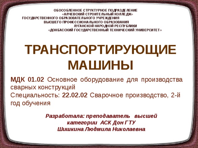 ОБОСОБЛЕННОЕ СТРУКТУРНОЕ ПОДРАЗДЕЛЕНИЕ  «АЛЧЕВСКИЙ СТРОИТЕЛЬНЫЙ КОЛЛЕДЖ»  ГОСУДАРСТВЕННОГО ОБРАЗОВАТЕЛЬНОГО УЧРЕЖДЕНИЯ ВЫСШЕГО ПРОФЕССИОНАЛЬНОГО ОБРАЗОВАНИЯ  ЛУГАНСКОЙ НАРОДНОЙ РЕСПУБЛИКИ  «ДОНБАССКИЙ ГОСУДАРСТВЕННЫЙ ТЕХНИЧЕСКИЙ УНИВЕРСИТЕТ» ТРАНСПОРТИРУЮЩИЕ МАШИНЫ МДК 01.02 Основное оборудование для производства сварных конструкций Специальность: 22.02.02 Сварочное производство, 2-й год обучения Разработала: преподаватель высшей категории АСК Дон ГТУ Шишкина Людмила Николаевна 