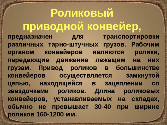 Роликовый приводной конвейер , предназначен для транспортировки различных тарно-штучных грузов. Рабочим органом конвейеров являются ролики, передающие движение лежащим на них грузам. Привод роликов в большинстве конвейеров осуществляется замкнутой цепью, находящейся в зацеплении со звездочками роликов. Длина роликовых конвейеров, устанавливаемых на складах, обычно не превышает 30-40 при ширине роликов 160-1200 мм. 